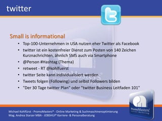 twitter

Small is informational
      • Top-100-Unternehmen in USA nutzen eher Twitter als Facebook
      • twitter ist ein kostenfreier Dienst zum Posten von 140 Zeichen
        Kurznachrichten, ähnlich SMS auch via Smartphone
      • @Person #Hashtag (Thema)
      • retweet - RT @kohlfuerst
      • twitter Seite kann individualisiert werden
      • Tweets folgen (Following) und selbst Followers bilden
      • "Der 30 Tage twitter Plan" oder "twitter Business Leitfaden 101"




Michael Kohlfürst - PromoMasters® - Online Marketing & Suchmaschinenoptimierung
Mag. Andrea Starzer MBA - JOBSHUI® Karriere- & Personalberatung
 