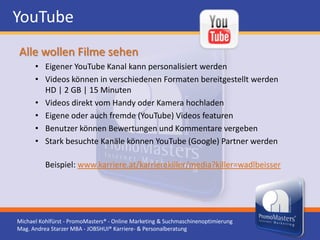 YouTube
Alle wollen Filme sehen
      • Eigener YouTube Kanal kann personalisiert werden
      • Videos können in verschiedenen Formaten bereitgestellt werden
        HD | 2 GB | 15 Minuten
      • Videos direkt vom Handy oder Kamera hochladen
      • Eigene oder auch fremde (YouTube) Videos featuren
      • Benutzer können Bewertungen und Kommentare vergeben
      • Stark besuchte Kanäle können YouTube (Google) Partner werden

          Beispiel: www.karriere.at/karrierekiller/media?killer=wadlbeisser




Michael Kohlfürst - PromoMasters® - Online Marketing & Suchmaschinenoptimierung
Mag. Andrea Starzer MBA - JOBSHUI® Karriere- & Personalberatung
 