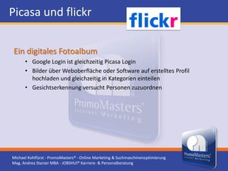 Picasa und flickr

Ein digitales Fotoalbum
      • Google Login ist gleichzeitig Picasa Login
      • Bilder über Weboberfläche oder Software auf erstelltes Profil
        hochladen und gleichzeitig in Kategorien einteilen
      • Gesichtserkennung versucht Personen zuzuordnen




Michael Kohlfürst - PromoMasters® - Online Marketing & Suchmaschinenoptimierung
Mag. Andrea Starzer MBA - JOBSHUI® Karriere- & Personalberatung
 