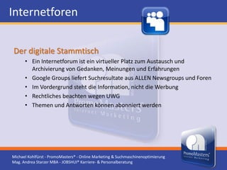 Internetforen

Der digitale Stammtisch
      • Ein Internetforum ist ein virtueller Platz zum Austausch und
        Archivierung von Gedanken, Meinungen und Erfahrungen
      • Google Groups liefert Suchresultate aus ALLEN Newsgroups und Foren
      • Im Vordergrund steht die Information, nicht die Werbung
      • Rechtliches beachten wegen UWG
      • Themen und Antworten können abonniert werden




Michael Kohlfürst - PromoMasters® - Online Marketing & Suchmaschinenoptimierung
Mag. Andrea Starzer MBA - JOBSHUI® Karriere- & Personalberatung
 