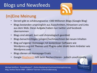 Blogs und Newsfeeds
(m)Eine Meinung
      • Derzeit gibt es schätzungsweise +300 Millionen Blogs (Google Blog)
      • Blogs bestanden ursprünglich aus Ausschnitten, Hinweisen und Links
        aus dem Web. Diese Aufgabe haben nun twitter und facebook
        übernommen
      • Blogs sind aktuell, kurz und chronologisch geordnet
      • Blogs benachrichtigen (pingen) Suchmaschinen bei neuen Inhalten
      • Blog auf eigener Homepage mit kostenloser Software wie
        Wordpress.org mit Themes und Plugins oder direkt beim Anbieter wie
        Wordpress.com
      • Blogs dienen als Homepage Ersatz
      • Google BlogSearch hilft beim Recherchieren - jedoch unvollständig


Michael Kohlfürst - PromoMasters® - Online Marketing & Suchmaschinenoptimierung
Mag. Andrea Starzer MBA - JOBSHUI® Karriere- & Personalberatung
 