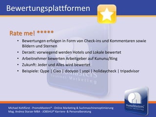 Bewertungsplattformen

Rate me! *****
      • Bewertungen erfolgen in Form von Check-ins und Kommentaren sowie
        Bildern und Sternen
      • Derzeit: vorwiegend werden Hotels und Lokale bewertet
      • Arbeitnehmer bewerten Arbeitgeber auf Kununu/Xing
      • Zukunft: Jeder und Alles wird bewertet
      • Beispiele: Qype | Ciao | dooyoo | yopi | holidaycheck | tripadvisor




Michael Kohlfürst - PromoMasters® - Online Marketing & Suchmaschinenoptimierung
Mag. Andrea Starzer MBA - JOBSHUI® Karriere- & Personalberatung
 