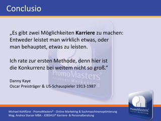 Conclusio

„Es gibt zwei Möglichkeiten Karriere zu machen:
Entweder leistet man wirklich etwas, oder
man behauptet, etwas zu leisten.

Ich rate zur ersten Methode, denn hier ist
die Konkurrenz bei weitem nicht so groß.“

Danny Kaye
Oscar Preisträger & US-Schauspieler 1913-1987




Michael Kohlfürst - PromoMasters® - Online Marketing & Suchmaschinenoptimierung
Mag. Andrea Starzer MBA - JOBSHUI® Karriere- & Personalberatung
 
