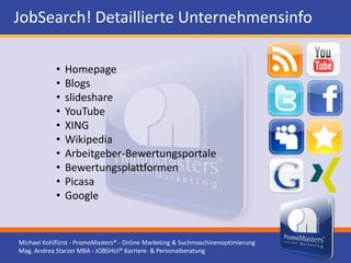 JobSearch! Detaillierte Unternehmensinfo

            •   Homepage
            •   Blogs
            •   slideshare
            •   YouTube
            •   XING
            •   Wikipedia
            •   Arbeitgeber-Bewertungsportale
            •   Bewertungsplattformen
            •   Picasa
            •   Google


Michael Kohlfürst - PromoMasters® - Online Marketing & Suchmaschinenoptimierung
Mag. Andrea Starzer MBA - JOBSHUI® Karriere- & Personalberatung
 