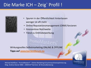Die Marke ICH – Zeig` Profil !

                       • Spuren in der Öffentlichkeit hinterlassen
                         weniger ist oft mehr
                       • Online Reputationsmanagement (ORM) forcieren
                       • Grenzenlose Reichweite
                       • Trend zu Onlinebewerbung




      Wirkungsvolles Selbstmarketing ONLINE & OFFLINE
      Tipps auf www.karriereforum.eu



Michael Kohlfürst - PromoMasters® - Online Marketing & Suchmaschinenoptimierung
Mag. Andrea Starzer MBA - JOBSHUI® Karriere- & Personalberatung
 