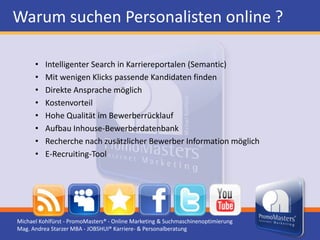 Warum suchen Personalisten online ?

      •   Intelligenter Search in Karriereportalen (Semantic)
      •   Mit wenigen Klicks passende Kandidaten finden
      •   Direkte Ansprache möglich
      •   Kostenvorteil
      •   Hohe Qualität im Bewerberrücklauf
      •   Aufbau Inhouse-Bewerberdatenbank
      •   Recherche nach zusätzlicher Bewerber Information möglich
      •   E-Recruiting-Tool




Michael Kohlfürst - PromoMasters® - Online Marketing & Suchmaschinenoptimierung
Mag. Andrea Starzer MBA - JOBSHUI® Karriere- & Personalberatung
 