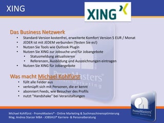 XING

Das Business Netzwerk
     •       Standard-Version kostenfrei, erweiterte Komfort Version 5 EUR / Monat
     •       JEDER ist mit JEDEM verbunden (Testen Sie es!)
     •       Nutzen Sie Tools wie Outlook Plugin
     •       Nutzen Sie XING zur Jobsuche und für Jobangebote
             • Statusmeldung aktualisieren
             • Referenzen, Ausbildung und Auszeichnungen eintragen
     •       Nutzen Sie XING für Jobangebote

Was macht Michael Kohlfürst
         •   füllt alle Felder aus
         •   verknüpft sich mit Personen, die er kennt
         •   abonniert Feeds, wie Besucher des Profils
         •   nutzt "Handshake" bei Veranstaltungen



Michael Kohlfürst - PromoMasters® - Online Marketing & Suchmaschinenoptimierung
Mag. Andrea Starzer MBA - JOBSHUI® Karriere- & Personalberatung
 