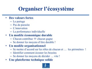 Organiser l’écosystème
• Des valeurs fortes
   –   Le partage
   –   Pas de parasite
   –   L’innovation
   –   La performance individuelle
• Un modèle économique durable
   – Chacun contribue  chacun gagne
   – Se donner les moyens d’être durable !
• Un modèle organisationnel
   – Se mettre d’accord sur les rôles de chacun et … les périmètres !
   – Identifier comment écouter les besoins
   – Se donner les moyens de décider … vite !
• Une plateforme technique solide
 