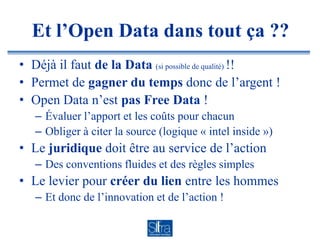 Et l’Open Data dans tout ça ??
• Déjà il faut de la Data (si possible de qualité) !!
• Permet de gagner du temps donc de l’argent !
• Open Data n’est pas Free Data !
   – Évaluer l’apport et les coûts pour chacun
   – Obliger à citer la source (logique « intel inside »)
• Le juridique doit être au service de l’action
   – Des conventions fluides et des règles simples
• Le levier pour créer du lien entre les hommes
   – Et donc de l’innovation et de l’action !
 