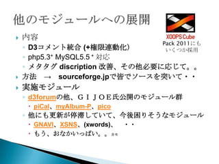    内容
                                 Pack 2011にも
    ◦ D3コメント統合 (+権限連動化）         いくつか採用
    ◦ php5.3+ MySQL5.5 + 対応
    ◦ メタタグ discription 改善、その他必要に応じて。。
   方法 → sourceforge.jpで皆でソースを突いて・・
   実施モジュール
    ◦ d3forumの他、ＧＩＪＯＥ氏公開のモジュール群
      piCal、myAlbum-P、pico
    ◦ 他にも更新が停滞していて、今後困りそうなモジュール
      GNAVI、XSNS、(xwords)、 ・・
      もう、おなかいっぱい。。カモ
 