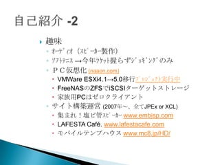    趣味
    ◦ ｵｰﾃﾞｨｵ（ｽﾋﾟｰｶｰ製作）
    ◦ ｿﾌﾄﾃﾆｽ →今年ﾗｹｯﾄ握らずｼﾞｮｷﾞﾝｸﾞのみ
    ◦ ＰＣ仮想化 (naaon.com)
      VMWare ESXi4.1→5.0移行ﾌﾟﾛｼﾞｪｸﾄ実行中
      FreeNASのZFSでiSCSIターゲットストレージ
      家族用PCはゼロクライアント
    ◦ サイト構築運営 (2007年～、全てJPEx or XCL)
      集まれ！塩ビ管ｽﾋﾟｰｶｰ www.embisp.com
      LAFESTA Café. www.lafestacafe.com
      モバイルテンプハウス www.mc8.jp/HD/
 