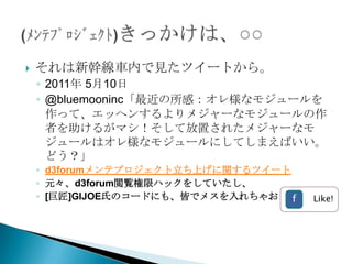    それは新幹線車内で見たツイートから。
    ◦ 2011年 5月10日
    ◦ @bluemooninc「最近の所感：オレ様なモジュールを
      作って、エッヘンするよりメジャーなモジュールの作
      者を助けるがマシ！そして放置されたメジャーなモ
      ジュールはオレ様なモジュールにしてしまえばいい。
      どう？」
    ◦ d3forumメンテプロジェクト立ち上げに関するツイート
    ◦ 元々、d3forum閲覧権限ハックをしていたし、
    ◦ [巨匠]GIJOE氏のコードにも、皆でメスを入れちゃおう！f   Like!
 