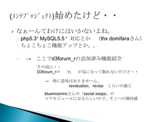    なぁーんてわけにはいかないよね。
    ◦ php5.3+ MySQL5.5 + 対応とか （thx domifaraさん）
    ◦ ちょこちょこ機能アップとか。。

    ◦   → ここでd3forum_rの追加済み機能紹介
          その前に・・
          D3forum_rの 「r」   が気になって眠れないだけど・・

             → 特に意味はありませーん。
                   revolustion、revise   くらいの感じ
             bluemoonincさんの「social xoops」の
             コアモジュールになるらしいので、そこへの期待感
 