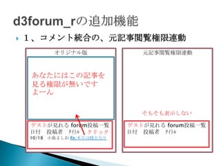    １、コメント統合の、元記事閲覧権限連動
           オリジナル版               元記事閲覧権限連動
     (元記事)閲覧権限：ﾛｸﾞｲﾝﾕｰｻﾞｰ
       2011/10/18 投稿者：なーお
    ﾀｲﾄﾙ：本日は晴天なり
     あなたにはこの記事を
    本文： ・・・・
     見る権限が無いです
      ｺﾒﾝﾄ：Re:本日は晴天なり
     よーん ：小島よしお
      ｺﾒﾝﾄ者
      ｺﾒﾝﾄ本文：・・・

                                そもそも表示しない

    ゲストが見れる forum投稿一覧        ゲストが見れる forum投稿一覧
    日付 投稿者 ﾀｲﾄﾙ クリック         日付 投稿者 ﾀｲﾄﾙ
    10/18 小島よしお Re:本日は晴天なり
 