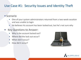 Use Case #1: Security Issues and Identity Theft

• Scenario
   • One of your system administrators returned from a two-week vacation
     and was unable to login
   • He believes his account has been locked out, but he’s not sure why

• Key Questions to Answer:
   •   Why is the account locked out?
   •   Where did the lock out occur?
   •   When did it occur?
   •   How did it occur?
 
