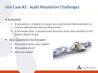 Use Case #2: Audit Resolution Challenges

• Scenario
   • A new policy is initiated to require any new Domain Administrators to
     only be added by the Security Department
   • A few weeks later, a routine audit discovers some new members in the
     Domain Admin Group

• Key Questions to Answer:
   • When were these users added?
   • Who added them?
   • Who was added?
 
