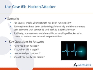 Use Case #3: Hacker/Attacker

• Scenario
   • For several weeks your network has been running slow
   • Some systems have been performing abnormally and there are new
     user accounts that cannot be tied back to a particular user
   • Suddenly, you receive an odd e-mail from an alleged hacker who
     claims to have access to sensitive patient files

• Key Questions to Answer:
   •   Have you been hacked?
   •   If so, when did it begin?
   •   How would you respond?
   •   Should you notify the media?
 