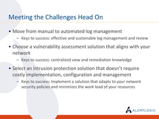 Meeting the Challenges Head On
• Move from manual to automated log management
   – Keys to success: effective and sustainable log management and review
• Choose a vulnerability assessment solution that aligns with your
  network
   – Keys to success: centralized view and remediation knowledge
• Select an intrusion protection solution that doesn’t require
  costly implementation, configuration and management
   – Keys to success: Implement a solution that adapts to your network
     security policies and minimizes the work load of your resources
 