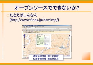 オープンソースでできないか?
○ たとえばこんなん
 (http://www.finds.jp/damimp/)




              基盤地図情報 (国土地理院)
              位置参照情報 (国土計画局)
 