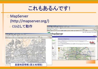 これもあるんです!
○ MapServer
 (http://mapserver.org/)
 ○   CGIとして動作




      基盤地図情報 (国土地理院)
 