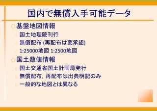 国内で無償入手可能データ
○ 基盤地図情報
○   国土地理院刊行
○   無償配布 (再配布は要承認)
○   1:25000地図 1:2500地図
○ 国土数値情報
○   国土交通省国土計画局発行
○   無償配布，再配布は出典明記のみ
○   一般的な地図とは異なる
 