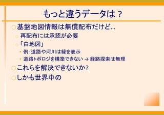 もっと違うデータは ?
○ 基盤地図情報は無償配布だけど…
○   再配布には承認が必要
○   「白地図」
    • 例: 道路や河川は縁を表示
    • 道路トポロジを構築できない → 経路探索は無理
○ これらを解決できないか?
○ しかも世界中の
 