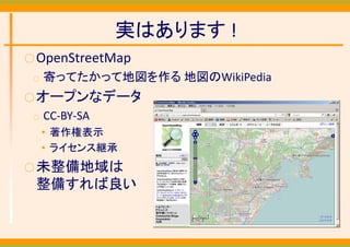 実はあります !
○ OpenStreetMap
 ○   寄ってたかって地図を作る 地図のWikiPedia
○ オープンなデータ
 ○   CC‐BY‐SA
     • 著作権表示
     • ライセンス継承
○ 未整備地域は
 整備すれば良い
 