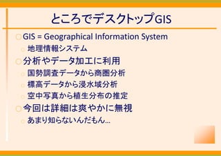 ところでデスクトップGIS
○ GIS = Geographical Information System
 ○   地理情報システム
○ 分析やデータ加工に利用
 ○   国勢調査データから商圏分析
 ○   標高データから浸水域分析
 ○   空中写真から植生分布の推定
○ 今回は詳細は爽やかに無視
 ○   あまり知らないんだもん…
 