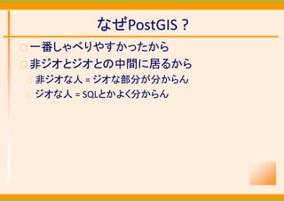 なぜPostGIS ?
○ 一番しゃべりやすかったから
○ 非ジオとジオとの中間に居るから
○   非ジオな人 = ジオな部分が分からん
○   ジオな人 = SQLとかよく分からん
 