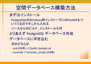 空間データベース構築方法
○ まずはインストール
○   PostgreSQLのWindows用インストーラにはPostGISもつ
    いてくるのでそこから入れる
○   ソースからのビルド、インストールも可
○ とりあえずPostgreSQL データベース作成
○ データベースに叩き込む
○   次のどちらか
    • psql (DB名) –f /(path) /postgis.sql
    • createdb ‐T template_postgis (DB名)
 
