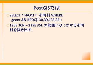PostGISでは
○ SELECT * FROM T_市町村 WHERE
   geom && BBOX(130,30,135,35);
○ 130E 30N – 135E 35E の範囲にひっかかる市町
  村を抜き出す．
 