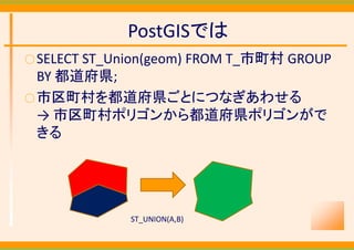PostGISでは
○ SELECT ST_Union(geom) FROM T_市町村 GROUP 
  BY 都道府県;
○ 市区町村を都道府県ごとにつなぎあわせる
  → 市区町村ポリゴンから都道府県ポリゴンがで
  きる




              ST_UNION(A,B)
 