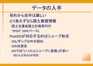 データの入手
○ 初めから自作は厳しい
○ とりあえずなら国土数値情報
○   国土交通省国土計画局刊行
○   “JPGIS” (XMLベース)
○ PostGISが対応するのはシェープ形式
○   SQL/ダンプ以外の話ね
○   ESRI社策定
○   GISでは「いったんシェープに変換」が多い
    ○   ほとんどのGISが対応
 
