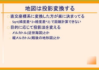 地図は投影変換する
○ 直交座標系に変換した方が楽に決まってる
○   Sqrt(緯度差^2+経度差^2) で距離計算できない
○ 目的に応じて投影法を変える
○   メルカトル(近世海図)とか
○   縦メルカトル(戦後の地形図)とか
 