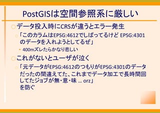 PostGISは空間参照系に厳しい
○ データ投入時にCRSが違うとエラー発生
○   「このカラムはEPSG:4612でしばってるけど EPSG:4301
    のデータを入れようとしてるぜ」
    • 400mズレたらかなり悲しい
○ これがないとユーザが泣く
○   「元データがEPSG:4612のつもりがEPSG:4301のデータ
    だったの間違えてた、これまでデータ加工で長時間回
    してたジョブが無・意・味 … orz」
    を防ぐ
 