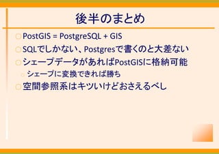 後半のまとめ
○ PostGIS
       = PostgreSQL + GIS
○ SQLでしかない、Postgresで書くのと大差ない
○ シェープデータがあればPostGISに格納可能
 ○   シェープに変換できれば勝ち
○ 空間参照系はキツいけどおさえるべし
 