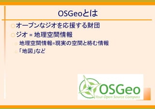 OSGeoとは
○ オープンなジオを応援する財団
○ ジオ   = 地理空間情報
○   地理空間情報=現実の空間と絡む情報
○   「地図」など
 