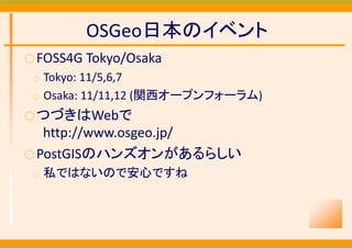 OSGeo日本のイベント
○ FOSS4G Tokyo/Osaka
 ○   Tokyo: 11/5,6,7
 ○   Osaka: 11/11,12 (関西オープンフォーラム)
○ つづきはWebで
   http://www.osgeo.jp/
○ PostGISのハンズオンがあるらしい
 ○   私ではないので安心ですね
 