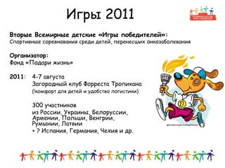 Игры 2011
Вторые Всемирные детские «Игры победителей»:
Спортивные соревнования среди детей, перенесших онкозаболевания
Организатор:
Фонд «Подари жизнь»
2011: 4-7 августа
Загородный клуб Форреста Тропикана
(!комфорт для детей и удобство логистики)
300 участников
из России, Украины, Белоруссии,
Армении, Польши, Венгрии,
Румынии, Латвии
+ ? Испания, Германия, Чехия и др.
11
 