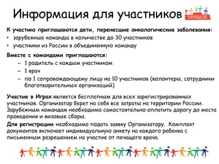 Информация для участников
К участию приглашаются дети, перенесшие онкологические заболевания:
• зарубежные команды в количестве до 30 участников
• участники из России в объединенную команду
Вместе с командами приглашаются:
– 1 родитель с каждым участником
– 1 врач
– по 1 сопровождающему лицу на 10 участников (волонтеры, сотрудники
благотворительных организаций)
Участие в Играх является бесплатным для всех зарегистрированных
участников. Организатор берет на себя все затраты на территории России.
Зарубежным командам необходимо самостоятельно оплатить дорогу до места
проведения и визовые сборы.
Для регистрации необходимо подать заявку Организатору. Комплект
документов включает индивидуальную анкету на каждого ребенка с
письменным разрешением на участие от лечащего врача.
12
 