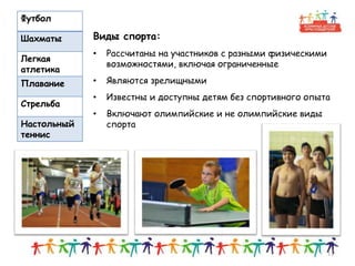Футбол
Шахматы
Легкая
атлетика
Плавание
Стрельба
Настольный
теннис
13
Виды спорта:
• Рассчитаны на участников с разными физическими
возможностями, включая ограниченные
• Являются зрелищными
• Известны и доступны детям без спортивного опыта
• Включают олимпийские и не олимпийские виды
спорта
 