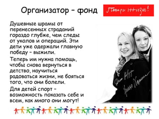 Душевные шрамы от
перенесенных страданий
гораздо глубже, чем следы
от уколов и операций. Эти
дети уже одержали главную
победу – выжили.
Теперь им нужна помощь,
чтобы снова вернуться в
детство, научиться
радоваться жизни, не бояться
того, что они болели.
Для детей спорт –
возможность показать себе и
всем, как много они могут!
2
Организатор – фонд
 