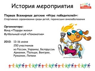 История мероприятия
Первые Всемирные детские «Игры победителей»:
Спортивные соревнования среди детей, перенесших онкозаболевания
Организаторы:
Фонд «Подари жизнь»
Футбольный клуб «Локомотив»
2010: 13-16 июня
250 участников
из России, Украины, Белоруссии,
Армении, Польши, Венгрии,
Румынии, Латвии
6
 