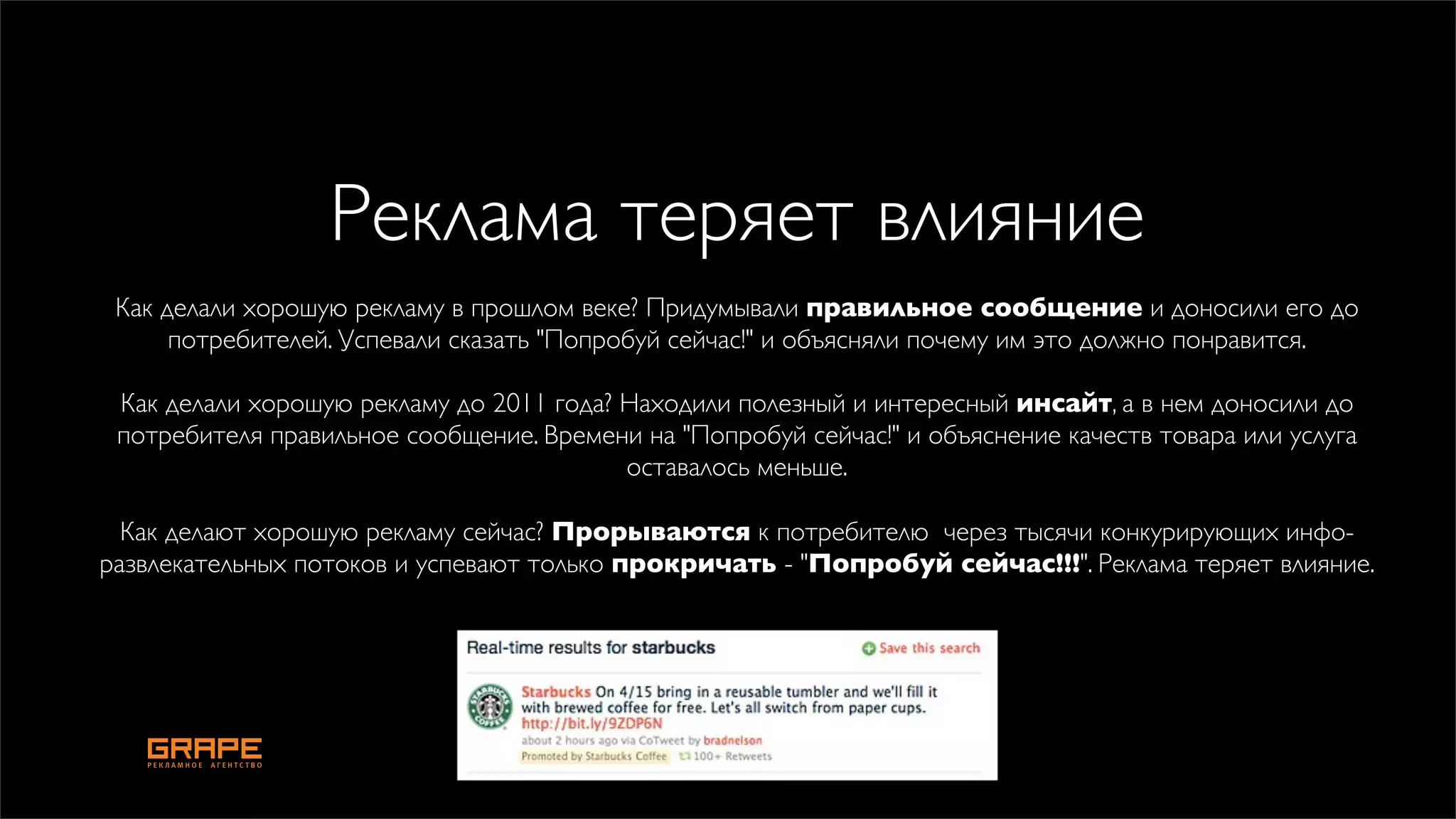 Реклама теряет влияние
 Как делали хорошую рекламу в прошлом веке? Придумывали правильное сообщение и доносили его до
      потребителей. Успевали сказать "Попробуй сейчас!" и объясняли почему им это должно понравится.

 Как делали хорошую рекламу до 2011 года? Находили полезный и интересный инсайт, а в нем доносили до
 потребителя правильное сообщение. Времени на "Попробуй сейчас!" и объяснение качеств товара или услуга
                                          оставалось меньше.

  Как делают хорошую рекламу сейчас? Прорываются к потребителю  через тысячи конкурирующих инфо-
развлекательных потоков и успевают только прокричать - "Попробуй сейчас!!!". Реклама теряет влияние. 
 