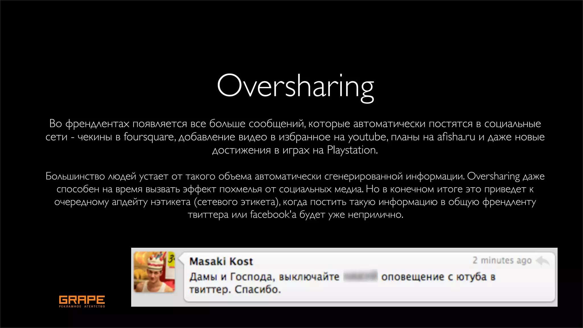 Oversharing
 Во френдлентах появляется все больше сообщений, которые автоматически постятся в социальные
сети - чекины в foursquare, добавление видео в избранное на youtube, планы на aﬁsha.ru и даже новые
                                  достижения в играх на Playstation.

Большинство людей устает от такого объема автоматически сгенерированной информации. Oversharing даже
  способен на время вызвать эффект похмелья от социальных медиа. Но в конечном итоге это приведет к
 очередному апдейту нэтикета (сетевого этикета), когда постить такую информацию в общую френдленту
                             твиттера или facebook'а будет уже неприлично.
 