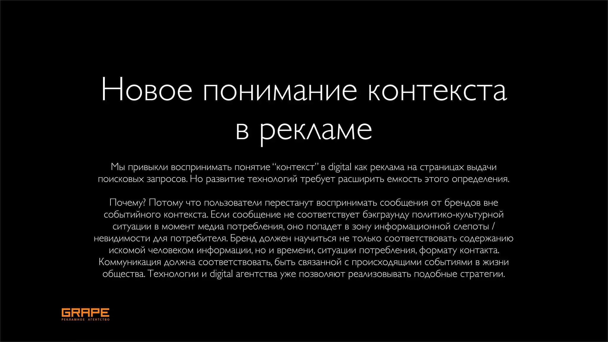 Новое понимание контекста
         в рекламе
  Мы привыкли воспринимать понятие “контекст” в digital как реклама на страницах выдачи
поисковых запросов. Но развитие технологий требует расширить емкость этого определения.

   Почему? Потому что пользователи перестанут воспринимать сообщения от брендов вне
  событийного контекста. Если сообщение не соответствует бэкграунду политико-культурной
    ситуации в момент медиа потребления, оно попадет в зону информационной слепоты /
невидимости для потребителя. Бренд должен научиться не только соответствовать содержанию
   искомой человеком информации, но и времени, ситуации потребления, формату контакта.
 Коммуникация должна соответствовать, быть связанной с происходящими событиями в жизни
  общества. Технологии и digital агентства уже позволяют реализовывать подобные стратегии.
 