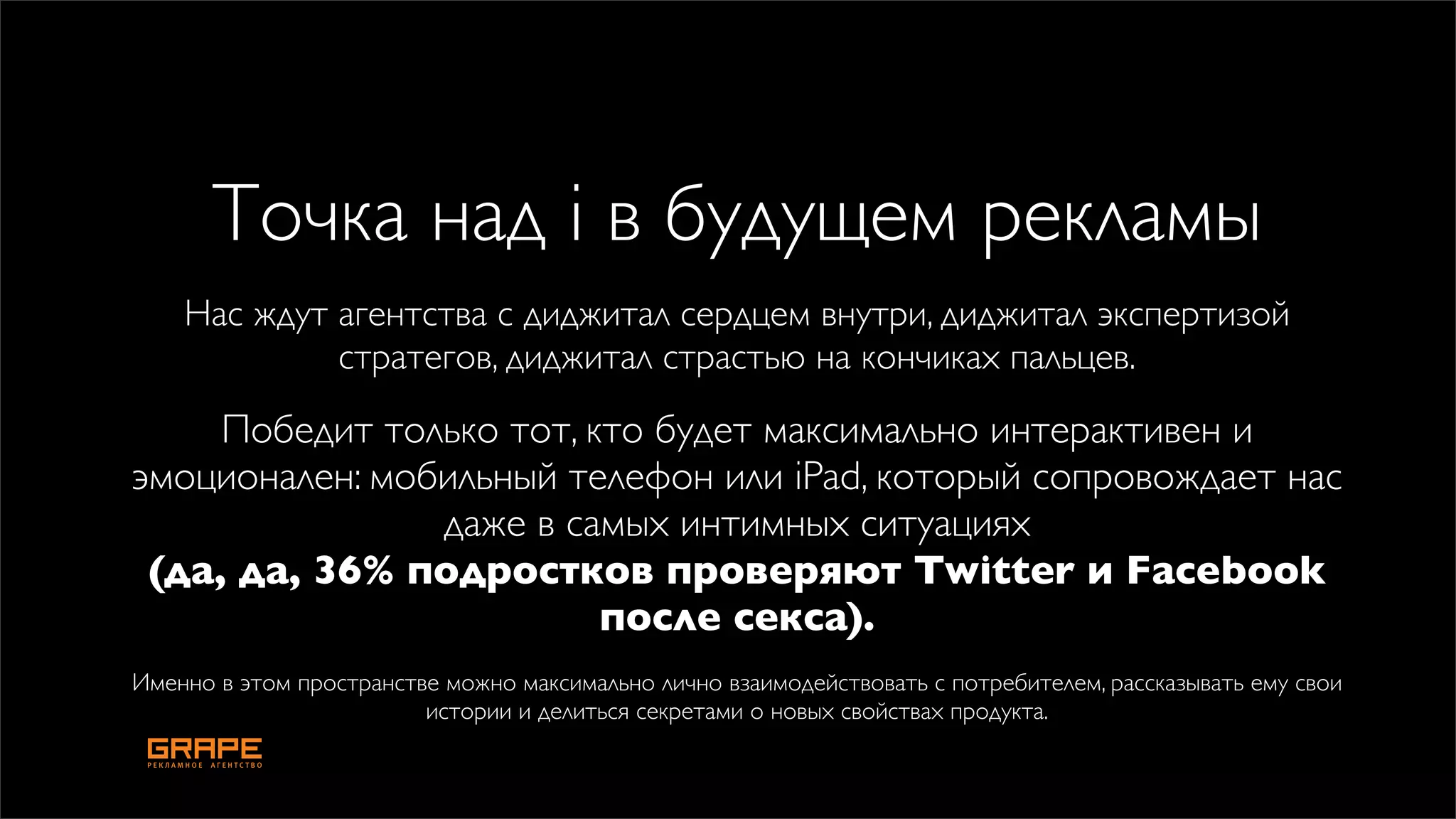 Точка над i в будущем рекламы
    Нас ждут агентства с диджитал сердцем внутри, диджитал экспертизой
             стратегов, диджитал страстью на кончиках пальцев.
     Победит только тот, кто будет максимально интерактивен и
эмоционален: мобильный телефон или iPad, который сопровождает нас
                даже в самых интимных ситуациях
 (да, да, 36% подростков проверяют Twitter и Facebook
                          после секса).
Именно в этом пространстве можно максимально лично взаимодействовать с потребителем, рассказывать ему свои
                         истории и делиться секретами о новых свойствах продукта.
 