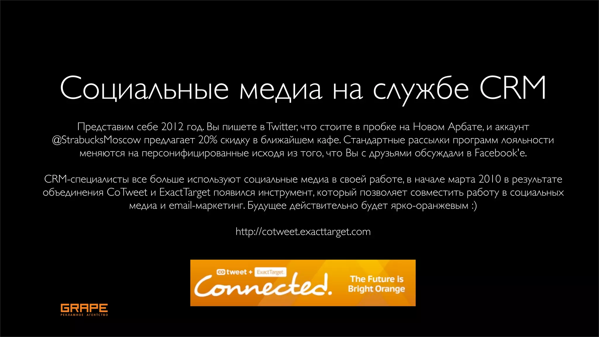 Социальные медиа на службе CRM
      Представим себе 2012 год. Вы пишете в Twitter, что стоите в пробке на Новом Арбате, и аккаунт
 @StrabucksMoscow предлагает 20% скидку в ближайшем кафе. Стандартные рассылки программ лояльности
      меняются на персонифицированные исходя из того, что Вы с друзьями обсуждали в Facebook'е.

CRM-специалисты все больше используют социальные медиа в своей работе, в начале марта 2010 в результате
объединения CoTweet и ExactTarget появился инструмент, который позволяет совместить работу в социальных
               медиа и email-маркетинг. Будущее действительно будет ярко-оранжевым :)

                                      http://cotweet.exacttarget.com
 