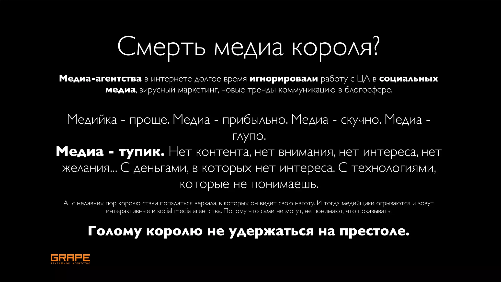 Смерть медиа короля?
Медиа-агентства в интернете долгое время игнорировали работу с ЦА в социальных
        медиа, вирусный маркетинг, новые тренды коммуникацию в блогосфере.


 Медийка - проще. Медиа - прибыльно. Медиа - скучно. Медиа -
                             глупо.
Медиа - тупик. Нет контента, нет внимания, нет интереса, нет
желания... С деньгами, в которых нет интереса. С технологиями,
                    которые не понимаешь.
 А с недавних пор королю стали попадаться зеркала, в которых он видит свою наготу. И тогда медийщики огрызаются и зовут
              интерактивные и social media агентства. Потому что сами не могут, не понимают, что показывать.


        Голому королю не удержаться на престоле.
 