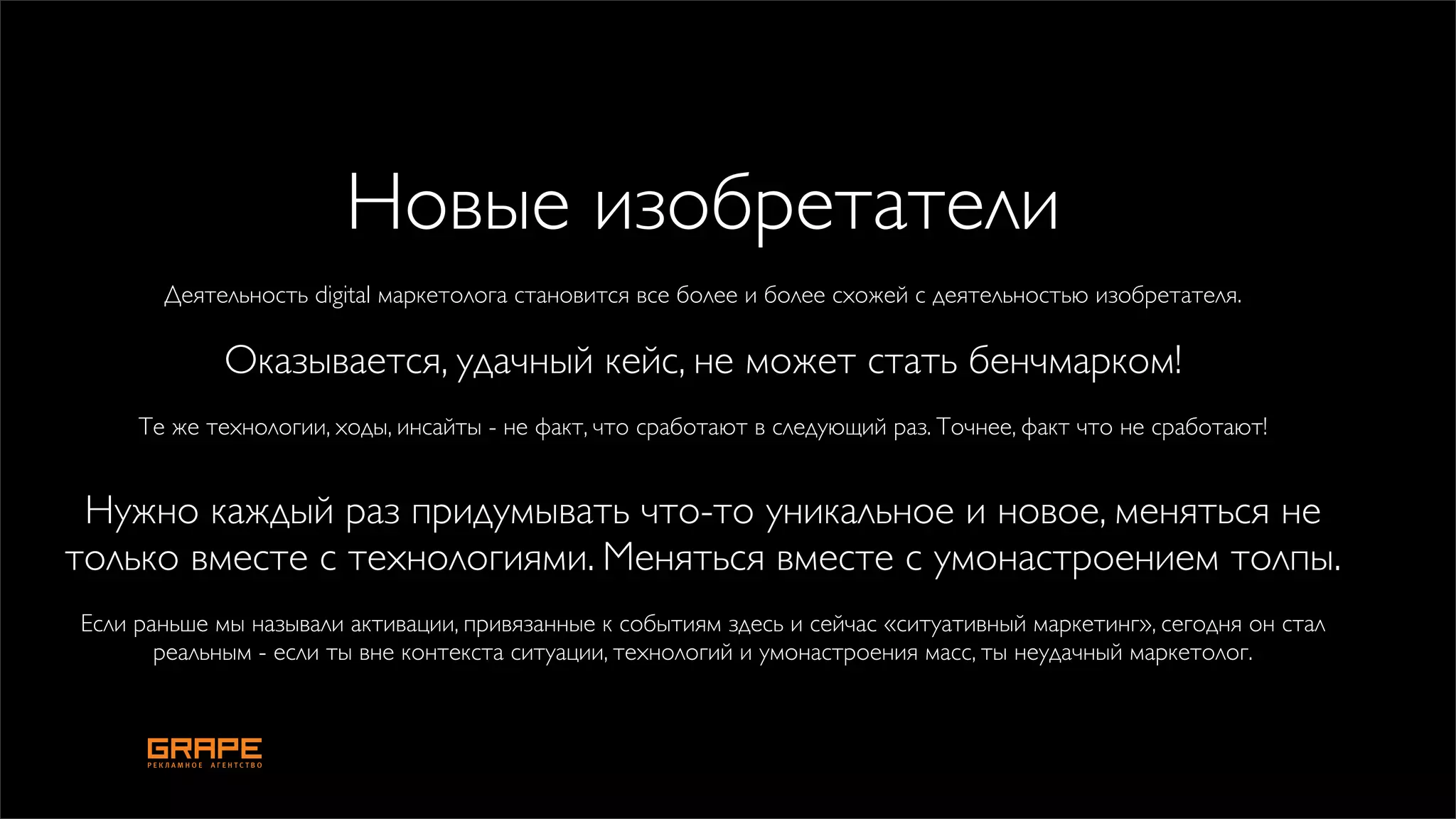 Новые изобретатели
       Деятельность digital маркетолога становится все более и более схожей с деятельностью изобретателя.

             Оказывается, удачный кейс, не может стать бенчмарком!
     Те же технологии, ходы, инсайты - не факт, что сработают в следующий раз. Точнее, факт что не сработают!


 Нужно каждый раз придумывать что-то уникальное и новое, меняться не
только вместе с технологиями. Меняться вместе с умонастроением толпы.
Если раньше мы называли активации, привязанные к событиям здесь и сейчас «ситуативный маркетинг», сегодня он стал
       реальным - если ты вне контекста ситуации, технологий и умонастроения масс, ты неудачный маркетолог.
 